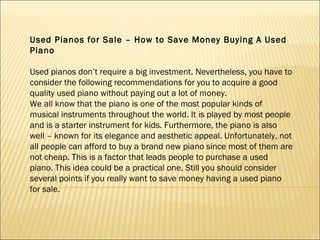 Used Pianos for Sale – How to Save Money Buying A Used Piano   Used pianos don’t require a big investment. Nevertheless, you have to consider the following recommendations for you to acquire a good quality used piano without paying out a lot of money. We all know that the piano is one of the most popular kinds of musical instruments throughout the world. It is played by most people and is a starter instrument for kids. Furthermore, the piano is also well – known for its elegance and aesthetic appeal. Unfortunately, not all people can afford to buy a brand new piano since most of them are not cheap. This is a factor that leads people to purchase a used piano. This idea could be a practical one. Still you should consider several points if you really want to save money having a used piano for sale. 
