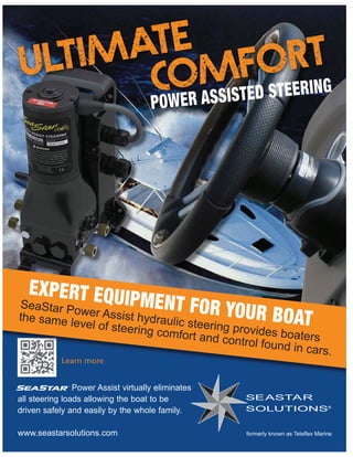 POWER ASSISTED STEERING
Power Assist virtually eliminates
all steering loads allowing the boat to be
driven safely and easily by the whole family.
www.seastarsolutions.com
Learn more
®
Learn more
EXPERT EQUIPMENT FOR YOUR BOAT
SeaStar Power Assist hydraulic steering provides boaters
the same level of steering comfort and control found in cars.
ULTIMATE
COMFORT
 