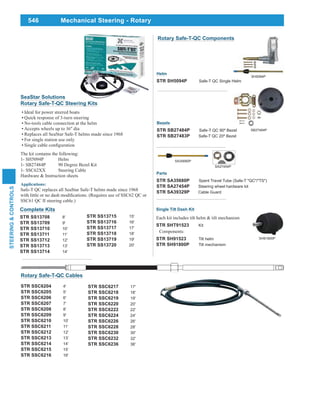 546
STEERING&CONTROLS
Mechanical Steering - Rotary
SeaStar Solutions
Rotary Safe-T-QC Steering Kits
Ideal for power steered boats
Quick response of 3-turn steering
No-tools cable connection at the helm
Accepts wheels up to 16" dia
Replaces all SeaStar Safe-T helms made since 1968
For single station use only
The kit contains the following:
1- SH5094P Helm
1- SB27484P 90 Degree Bezel Kit
1- SSC62XX Steering Cable
Hardware & Instruction sheets
Applications:
Safe-T QC replaces all SeaStar Safe-T helms made since 1968
SSC61 QC II steering cable.)
Complete Kits
STR SS13708 8'
STR SS13709 9'
STR SS13710 10'
STR SS13711 11'
STR SS13712 12'
STR SS13713 13'
STR SS13714 14'
STR SS13715 15'
STR SS13716 16'
STR SS13717 17'
STR SS13718 18'
STR SS13719 19'
STR SS13720 20'
Helm
STR SH5094P Safe-T QC Single Helm
SH5094P
SB27484P
Bezels
STR SB27484P Safe-T QC 90º Bezel
STR SB27483P Safe-T QC 20º Bezel
Rotary Safe-T-QC Components
SA35680P
Parts
STR SA35680P Spent Travel Tube (Safe-T "QC"/"TS")
STR SA27454P Steering wheel hardware kit
STR SA39329P Cable Guard
SA27454P
Single Tilt Dash Kit
Each kit includes tilt helm & tilt mechanism
STR SHT91523 Kit
Components:
STR SH91523 Tilt helm
STR SH91800P Tilt mechanism
SH91800P
STR SSC6217 17'
STR SSC6218 18'
STR SSC6219 19'
STR SSC6220 20'
STR SSC6222 22'
STR SSC6224 24'
STR SSC6226 26'
STR SSC6228 28'
STR SSC6230 30'
STR SSC6232 32'
STR SSC6236 36'
Rotary Safe-T-QC Cables
STR SSC6204 4'
STR SSC6205 5'
STR SSC6206 6'
STR SSC6207 7'
STR SSC6208 8'
STR SSC6209 9'
STR SSC6210 10'
STR SSC6211 11'
STR SSC6212 12'
STR SSC6213 13'
STR SSC6214 14'
STR SSC6215 15'
STR SSC6216 16'
 