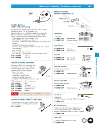 549
STEERING&CONTROLS
Splashwell Mount Kit
STR SA27253P
STR SA37868P Rubber boot only
SeaStar Solutions
Steering Connection Kits
QCII Helm Converter
For helms with threaded spigots. Upgrades older
SeaStar rotary helms to Quick-Connect cable
interface, allowing use of SSC61/SSC62 QC cables
STR SA27620P
Cable Gard
For Most Outboards with Tilt Tube
STR SA39329P
Clevis Kits
STR SA27314P With short bolt
STR SA27329P With long bolt
Support Tubes
STR SA27274P Aluminum
STR SA27275P Stainless steel
Clamp Blocks
Outboards
STR SA27149P Stainless steel
STR SA27055P Corrosion resistant
Splashwell Mount Kit
STR SA27254P
STR SA37868P Rubber boot only
Link Arm Kit
With boot
1977-1984 Johnson/Evinrude 70&140 h.p. engines
STR SA27361P
Adapter SA27620P required for SSC62XX cable installation
SeaStar Solutions Big-T Helm
Inboards to 34 feet with one engine. Also
suitable for stern drive boats with power-
assisted steering. Big-T systems accept
steering wheels up to 20" diameter.
Heavy duty helm
3 turns lock-to-lock
Standard 3/4" tapered shaft
stainless steel cable outlet ends
Use SSC62 (*See NOTE below) series cables
**Steering system is sold by components
STR SH5000 Helm
STR SA39329P Cable gard
STR SA27454P Wheel hardware kit
STR SA35680P Spent travel tube
STR SA27620P Adapter
SH5000
SeaStar Solutions Safe-T TS (Old Style)
Large thread-on nut secures cable to helm
Conical plastic nut holds spent travel tube
STR SH5023P
SeaStar Solutions
"JBS" Jet Boat Steering
Designed exclusively for Jet boats featuring a choice of two
Recommended for use in all jet boat applications powered by
Mercury Sport Jet or OMC Turbo Jet drives up to 175 HP.
NOTE - Can not be used on outboards with jet lower units.
Ultra compact helm with stylish 4.4” bezel
routing
Standard 3/4” tapered steering shaft
Built-in steering stops prevent additional cable stress in hard
over positions
Easy to install
Stainless steel cable output ends
Uses SSC219XX steering cable measured from end to end
STR SH5087P 135° helm
STR SH5088P 270° helm
Mechanical Steering - SeaStar Accessories
 