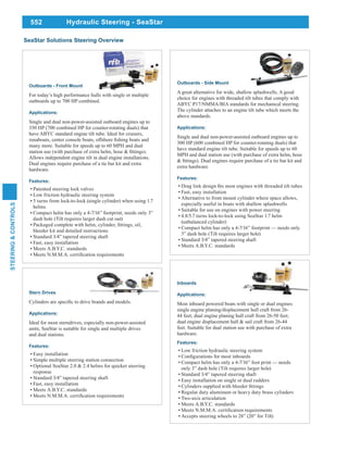 552
STEERING&CONTROLS
Hydraulic Steering - SeaStar
Stern Drives
Applications:
Ideal for most sterndrives, especially non-power-assisted
units, SeaStar is suitable for single and multiple drives
and dual stations.
Features:
Easy installation
Simple multiple steering station connection
Optional SeaStar 2.0 & 2.4 helms for quicker steering
response
Standard 3/4” tapered steering shaft
Fast, easy installation
Meets A.B.Y.C. standards
Outboards - Side Mount
A great alternative for wide, shallow splashwells. A good
choice for engines with threaded tilt tubes that comply with
ABYC P17/NMMA/BIA standards for mechanical steering.
The cylinder attaches to an engine tilt tube which meets the
above standards.
Applications:
Single and dual non-power-assisted outboard engines up to
300 HP (600 combined HP for counter-rotating duals) that
have standard engine tilt tube. Suitable for speeds up to 60
MPH and dual station use (with purchase of extra helm, hose
extra hardware.
Features:
Fast, easy installation
Alternative to front mount cylinder where space allows,
especially useful in boats with shallow splashwells
Suitable for use on engines with power steering
4.8/5.7 turns lock-to-lock using SeaStar 1.7 helm
(unbalanced cylinder)
Compact helm has only a 4-7/16” footprint — needs only
3” dash hole (Tilt requires larger hole)
Standard 3/4” tapered steering shaft
Meets A.B.Y.C. standards
Outboards - Front Mount
For today’s high performance hulls with single or multiple
outboards up to 700 HP combined.
Applications:
Single and dual non-power-assisted outboard engines up to
350 HP (700 combined HP for counter-rotating duals) that
have ABYC standard engine tilt tube. Ideal for cruisers,
many more. Suitable for speeds up to 60 MPH and dual
Allows independent engine tilt in dual engine installations.
Dual engines require purchase of a tie bar kit and extra
hardware.
Features:
Patented steering lock valves
Low friction hydraulic steering system
5 turns from lock-to-lock (single cylinder) when using 1.7
helms
dash hole (Tilt requires larger dash cut out)
bleeder kit and detailed instructions
Standard 3/4” tapered steering shaft
Fast, easy installation
Meets A.B.Y.C. standards
Inboards
Applications:
Most inboard powered boats with single or dual engines:
single engine planing/displacement hull craft from 26-
dual engine displacement hull & sail craft from 26-44
feet. Suitable for dual station use with purchase of extra
hardware.
Features:
Low friction hydraulic steering system
Compact helm has only a 4-7/16” foot print — needs
only 3” dash hole (Tilt requires larger hole)
Standard 3/4” tapered steering shaft
Easy installation on single or dual rudders
Regular duty aluminum or heavy duty brass cylinders
Two-axis articulation
Meets A.B.Y.C. standards
Accepts steering wheels to 28” (20” for Tilt)
SeaStar Solutions Steering Overview
 