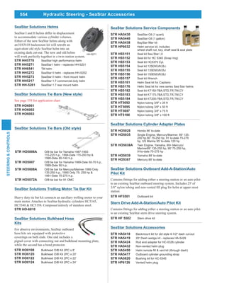 554
STEERING&CONTROLS
Hydraulic Steering - SeaStar Accessories
SeaStar Solutions Accessories
STR HA5418 Backmount kit for old style 4-1/2" dash cut-out
STR HA5419 20o
Dash wedge kit - replaces HA-5429
STR HA5424 Rod end adapter for HC-5326 cylinder
STR HA5432 Non-vented helm plug
STR HA5450
STR HA5477 Outboard cylinder grounding strap
STR HA5820 Bushing kit for HC-5345
STR HP6126 Vented helm plug
SeaStar Solutions Outboard Add-A-Station/Auto
Pilot Kit
to an existing SeaStar outboard steering system. Includes 25' of
station
STR HF5501 Outboard kit
Stern Drive Add-A-Station/Auto Pilot Kit
to an existing SeaStar stern drive steering system.
STR HF 5502 Stern drive kit
SeaStar Solutions Cylinder Adapter Plates
STR HO5028 Honda 96' to-date
STR HO5035 Single Engine, Mercury/Mariner, 89' 135-
250 hp,90' 75-250 hp, 91 to-date 75-275
hp, US Marine 95' to-date 120 hp
STR HO5038A Twin Engine, Yamaha, 89+ Mercury/
Mariner89' 135-250 hp, 90' 75-250 hp,
91to-date 75-275 hp
STR HO5039 Yamaha 89' to-date
STR HO5367 Mercury 89' to-date
SeaStar Solutions Bulkhead Hose
Kits
For abusive environments, SeaStar outboard
hose kits are equipped with protective
coverings on both ends. One end includes a
pigtail cover with connecting nut and bulkhead mounting plate,
while the second has a bend protector.
STR HO8108 Bulkhead O/B Kit 2PC x 8'
STR HO8120 Bulkhead O/B Kit 2PC x 20'
STR HO8122 Bulkhead O/B Kit 2PC x 22'
STR HO8124 Bulkhead O/B Kit 2PC x 24'
SeaStar Solutions Service Components
STR HA5430 SeaStar Oil (1 quart)
STR HA5440 SeaStar Oil (1 gallon)
STR HA5438
STR HP6032 Helm service kit, includes
wheel shaft nut, key, shaft seal & seal plate
STR HS5151 Seal kit Sea Star I,II
STR HS5152 Seal kit for HC 5340 (Snap ring)
STR HS5153 Seal kit HC5370 Cyl.
STR HS5154 Seal kit 125EM,MV,BJ.
STR HS5155 Seal kit 135EM,MV,BJ
STR HS5156 Seal kit 150EM,MV,BJ
STR HS5157 Seal kit Wrench
STR HS5161 Helm Seal kit for Capilano
STR HS5176 Helm Seal kit for new series Sea Star helms
STR HS5182 Seal kit KT150-7BA,STD,TR,TM,CY
STR HS5183 Seal kit KT175-7BA,STD,TR,TM,CY
STR HS5184 Seal kit KT200-7BA,STD,TR,TM,CY
STR HT5092 Nylon tubing 3/8" x 25 ft
STR HT5095 Nylon tubing 3/8" x 50 ft
STR HT5097 Nylon tubing 3/8" x 75 ft
STR HT5100 Nylon tubing 3/8" x 100 ft
SeaStar Solutions Tie Bars (New style)
See page 558 for application chart
STR HO6001
STR HO6002
STR HO6003
STR HO5006A O/B tie bar for Yamaha 1987-1993
115-225 h.p., 1994-Date 115-200 hp &
1990-Date 80-140 h.p.
STR HO5007 O/B tie bar for Yamaha 1989-Date 50-70 h.p.,
1989-Date 90 h.p.
STR HO5008A O/B tie bar for Mercury/Mariner 1989 Only
135-250 h.p., 1990 Only 75- 250 hp &
1991-Date 75-275 h.p.
STR HO5072A O/B tie bar for 91 OMC
SeaStar Solutions Tie Bars (Old style)
SeaStar Solutions Trolling Motor Tie Bar Kit
Heavy duty tie bar kit connects an auxiliary trolling motor to your
main motor. Attaches to SeaStar hydraulic cylinders HC5345,
HC5348 & HC5358. Composed entirely of stainless steel.
STR HO-6010
SeaStar Solutions Helms
SeaStar I and II helms differ in displacement
to accommodate various cylinder volumes.
Either of the new SeaStar helms along with
equivalent old style SeaStar helm into an
existing dash cut-out. The new and old helms
will work perfectly together in a twin station system.
STR HH5770 SeaStar high performance helm
STR HH5271 SeaStar I helm - replaces HH-5201
STR HH6541 Tilt helm
STR HH5272 SeaStar II helm - replaces HH-5202
STR HH5273 SeaStar II helm - front mount helm
STR HH5217 SeaStar 1.7 commercial duty helm
STR HH-5261 SeaStar 1.7 rear mount helm
HH-5271
 