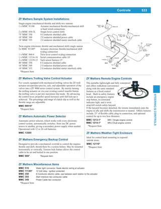 533
STEERING&CONTROLS
Controls
ZF Mathers Miscellaneous Items
MMC 516 Water tight connector. Seals electric wiring at actuator
MMC 1114H* 12 Volt relay - ignition protected
MMC 350 8 Conductor electric cable, use between each station to the actuator
MMC 355 Start Interlock two conductor cable
MMC 349 Power Cable two conductor
*Request Item
ZF Mathers Weather-Tight Enclosure
Ideal for control head mounting in exposed
outside areas.
MMC 12110*
*Request Item
ZF Mathers Emergency Backup Control
Designed to provide a mechanical override to control the engines
throttle and shift, should there be a system failure. May be mounted
horizontally or vertically. Tension lock feature allows the control
cable to be set and locked in one position.
MMC 900* *Request Item
ZF Mathers Trolling Valve Control Actuator
For vessels equipped with mechanical trolling valves the ZF troll
actuator incorporates precise, safe, and adjustable operation of the
valves into a ZF 9000 series control system. By merely turning
the trolling actuator on via your existing control transfer button
the trolling valve is put into maximum slip mode. By advancing
the control lever, propeller speed increases until full lock-up is
achieved. The percentage and range of clutch slip as well as the
throttle range are adjustable.
MMC 90010*
*Request Item
ZF Mathers Remote Engine Controls
This portable lightweight and fully waterproof
unit offers walkabout convenience
along with the same standard
head. Built in safety features
include an emergency engine
stop button, in-command
indicator light, and a wrist
strap kill switch safety lanyard.
If the lanyard becomes detached, the remote immediately puts the
engine in idle and shifts the transmission to neutral. Others features
control for up to two bow thrusters.
MMC 1213-1* MR-1 Single engine control
MMC 1214-1* MR-2 Dual engine control
*Request Item
ZF Mathers Automatic Power Selector
Automatic power selector, which works with every electronic
control system, automatically switches from one DC power
source to another, giving a secondary power supply when needed.
Operational with 12 or 24 volt batteries.
MMC 13505
ZF Mathers Sample System Installations:
Single engine (mechanical throttle and shift) two stations
1 x MMC 91100 Actuator mechanical throttle/mechanical shift
w/hard wired connections
2 x MMC 450-3L Single lever control (left)
75’ MMC 350 8 Conductor shielded cable
10’ MMC 349 2 Conductor shielded power cable
10’ MMC 355 2 Conductor shielded starter interlock cable
Twin engine (electronic throttle and mechanical shift) single station
2x MMC 92100* Actuator electronic throttle/mechanical shift
w/plug connection
1 x MMC 460-4 Twin lever control w/plug connection
1 x MMC 13316-10 Serial communication cable 10’
2 x MMC 13239-15 Tach sensor harness 15’
40’ MMC 350 8 Conductor shielded cable
10’ MMC 349 2 Conductor shielded power cable
10’ MMC 355 2 Conductor shielded starter interlock cable
*Request Item
 