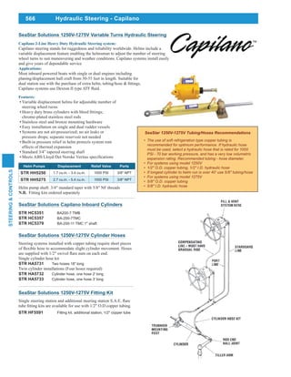 566
STEERING&CONTROLS
Hydraulic Steering - Capilano
The use of soft refrigeration type copper tubing is
recommended for optimum performance. If hydraulic hose
must be used, select a hydraulic hose that is rated for 1000
PSl - 70 bar working pressure, and has a very low volumetric
For systems using model 1250V
1/2" O.D. copper tubing, 1/2" I.D. hydraulic hose
If longest cylinder to helm run is over 40' use 5/8" tubing/hose
For systems using model 1275V
5/8" O.D. copper tubing
5/8" I.D. hydraulic hose
SeaStar Solutions 1250V-1275V Fitting Kit
STR HF5591 Fitting kit, additional station, 1/2" copper tube
SeaStar Solutions Capilano Inboard Cylinders
STR HC5351 BA200-7 TMB
STR HC5357 BA-200-7TMC
STR HC5379 BA-200-11 TMC 1" shaft
SeaStar Solutions 1250V-1275V Cylinder Hoses
Steering systems installed with copper tubing require short pieces
Single cylinder hose kit
STR HA5731 Two hoses 18" long
Twin cylinder installations (Four hoses required)
STR HA5732 Cylinder hose, one hose 2' long
STR HA5733 Cylinder hose, one hose 3' long
Helm Pumps Displacement Relief Valve Ports
STR HH5250 1.7 cu.in. - 3.4 cu.in. 1000 PSl 3/8" NPT
STR HH5275 2.7 cu.in. - 5.4 cu.in. 1000 PSl 3/8" NPT
Helm pump shaft: 3/4" standard taper with 5/8" NF threads
Fitting kits ordered separately
Capilano steering stands for ruggedness and reliability worldwide. Helms include a
variable displacement feature enabling the helmsman to adjust the number of steering
wheel turns to suit maneuvering and weather conditions. Capilano systems install easily
and give years of dependable service
Applications:
Most inboard powered boats with single or dual engines including
planing/displacement hull craft from 30-55 feet in length. Suitable for
SeaStar Solutions 1250V-1275V Variable Turns Hydraulic Steering
Features:
Variable displacement helms for adjustable number of
steering wheel turns
chrome-plated stainless steel rods
Stainless steel and bronze mounting hardware
Easy installation on single and dual rudder vessels
Built-in pressure relief in helm protects system rom
effects of thermal expansion
Standard 3/4” tapered steering shaft
 