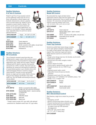 534
STEERING&CONTROLS
Controls
SeaStar Solutions
MV-3 Ski/Jet Boat Control
Dual function, single lever control for jet and ski
boats.
Emergency cut-off
Built-in friction drag reduces throttle creep
Neutral interlock prevents accidental shifting
Pull-out clutch disengagement feature
for engine warm-up with automatic
disengagement
Suits 33C type control cables
W: 7.77" x H: 5" (body only)
STR CH2920P
SeaStar Solutions
S & Twin S Controls
Model S and Twin S top mounted controls
are the traditional control style for use on
boats with gasoline or diesel engines and
hydraulic transmissions, and are a popular
choice for dual station rigs. Model S can be
mounted to control clutch or throttle. The
Twin S can be used to control clutch and
throttle or, on twin engine applications, two
clutches or two throttles. Features adjustable
stops, adjustable brake for each lever and an
optional detent kit.
STR CH5210P Single W: 5.39" x D: 2.99"
STR CH5200P Twin W: 5.39" x 4.17"
Parts:
STR 22328 Clutch detent kit
STR 47307 Neutral safety switch
STR 42152 HD Kit -convert to 43C cables, one per lever
STR 39489-002 Dual station kit for Twin S
STR 61001 Hardware kit
SeaStar Solutions
MT-3 Controls
Top or binnacle mounted control provides one-
handed positive engine control with excellent control
feel characteristics. Recommended for single station
applications only. Single and twin engine, inboard,
outboard and I/O, diesel or gasoline react quickly
and positively to MT-3 controls. Start and warm-up
operations are carried out with hand lever pulled out
at neutral detent position to give throttle action with
clutch disengaged. Return to neutral re-engages
clutch function. Forward, reverse and neutral
detents on single and twin models. Built-in friction
drag prevents slippage and throttle creep while
under way. Die cast handle and housing are heavily
chrome plated.
STR CH5310P MT-3 Single* W: 6" x D:3.5"
STR CH5300P MT-3 Twin W: 6" x D: 6"
* Single control accepts 43C type cable with optional
connection kit. Standard control suits 33C type cables.
Parts:
STR 308742 HD Kit - to convert to 43C cables
(single only, twin cannot be converted)
STR 305499 Neutral Safety Switch - assures starting
in neutral only
STR 32778-002 Hand lever
STR 38853 FWD-REV decal
STR 35232-001 Red knob
STR 35232-004 Black knob
SeaStar Solutions
Model SR Control
Recommended for single and dual station
applications and for single and twin engines with
hydraulic transmissions. Easy to install, easy to
maintain. All connections and adjustments are
made by removing stainless steel cover.
H: 15-13/16" x W: 6-1/4" x D: 4-11/16"
STR CH5400P Twin
Parts:
STR 36774 Clutch detent kit
STR 41117 Neutral safety switch - start in neutral
only function
STR 40090 HD Kit - converts to 43C cables, one per lever
STR 39490-002 Dual station kit for Twin SR
STR 60991 Hardware kit
SeaStar Solutions
Flush Top Controls
in two style options (straight or raked handle).
For single or dual stations with single or twin
engines. One control per engine per station.
Single function (each lever controls shift or
throttle).
Single action design (one lever for throttle, one for shift)
Dual station capability
Stylish look with either straight or raked
handles
Positive detents for shifts
Push or pull to operate throttle and/or shift
Includes hardware for two 3300/33 type
cables
Optional neutral safety switch
Adjustable friction for precise throttle
operation
Standard control suits 33C type cables
Height above: 8.9" (CH4451) 7.14" (CH4451), below: 7.45
Width: 5.32" x Length: 5.94"
STR CH4451P Straight
STR CH4481P Raked
Parts:
STR CA68075P Neutral safety switch
STR 61371 Dual transfer switch
 