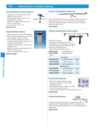 570
STEERING&CONTROLS
Sea-Dog Rail Mount Motor Bracket
Designed to hold outboards up to 8 hp
upright on the stern rail
including 90o
Made of UV stabilized polypropylene
Comes with fasteners
6-11/16" square x D: 1-9/16"
SED 327150-1
Edson Rail Motor Mount
Hold motors up to 15 hp or 100 lbs/45 kg
Cleat and side handles allow you to tie the
motor and lock it safely on board
Non-corroding polished 316 stainless
bracket with non-skid pad, bolted to a UV
stable poly backing board
Complete with hardware to attach to any
standard 1" rail
Bottom cleat comes unattached so that it
Top W: 8" x Bottom W: 4" x H: 24"
EDS 521-100ST
Panther Trolling Motor Tie Bar Kit
Heavy duty tie bar kit connects an auxiliary trolling motor to your
main motor. The tie bar is 1/2" thick and comes with the drive
bracket that attaches to hydraulic steering systems. Composed
entirely of stainless steel.
PAN 55-2700
Panther Drive Bracket
Composed of stainless steel, and is the same bracket that is
included with the Panther Model 55-2700 Trolling Motor Tie
Bar Kit. The bracket attaches directly to most common hydraulic
steering units.
PAN 55-2750
Panther Auxiliary Motor Steering Kits
Steering kit for kicker
motors up to 25 horse-power. It has a “C”
and a ball stud and “quick disconnect” that
attaches to your kicker motor.
Rod is 24” long (threaded to 16”)
PAN 55-2400 Zinc plated steel kit
PAN 55-2600 Stainless steel kit
Parts:
Zinc Plated
PAN 55-5100 Quick disconnect 2/pkg
PAN 99-09028 Quick disconnect each
PAN 99-05028 Ball stud assembly each
Stainless Steel
PAN 55-5200 Quick disconnect 2/pkg
PAN 99-09029 Quick disconnect each
PAN 99-05029 Ball stud assembly each
Panther Drive Bracket
Panther steering kits to main engine
hydraulic steering
Kit includes L bracket, washers, mounting
bolt, locktite, and instructions
Can be used with Panther 55-2400, 55-2600, 55-2700
PAN 55-5705
Motor Brackets / Auxillary Steering
 
