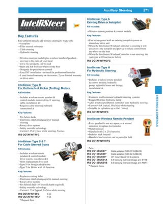 571
STEERING&CONTROLS
Auxillary Steering
Intellisteer Type R
For Outboards & Kicker (Trolling) Motors
Kit Includes:
Includes wireless remote pendant &
control module, remote drive, 6' steering
cable, installation kit
Requires cable steering outboard
connection kit
Key Features:
Fits below decks
Electronic clutch disengages for manual
steering
Rotary drive system
Safety override technology
Current 1.25A typical while steering, 5A max
IRS OCTAFINTRFC
Intellisteer Type H
For Hydraulic Steering
Kit Includes:
Includes wireless remote pendant
& control module, hydraulic
installation kit
Key Features:
Connects to all common hydraulic steering systems
Rugged Octopus hydraulic pump
Adds wireless pushbutton control of your hydraulic steering
Current 4-6A typical, 19A Max while steering
Suitable for cylinders up to 10ci (166cc)
IRS OCTAFINTHFC
Intellisteer Type S & T
For Cable Steered Boats
Kit Includes:
Includes wireless remote
pendant & control module,
drive system, installation kit
Helm replacement drive unit
Type S for Straight shaft helms
Type T for Helms with tilt function
Key Features:
Replaces existing helm
Electronic clutch disengages for manual steering
Rotary drive system
Fits behind dash (10" overall depth required)
Safety override technology
Current 1.25A Typical, 5A Max while steering
IRS OCTAFINTSFC S kit
IRS OCTAFINTTFC* T kit
* Request Item
Intellisteer Wireless Remote Pendant
Extra pendant to use as a spare, as a second
remote or to replace lost remotes
Water resistant
Supplied with 2 x 23A batteries
Includes neck lanyard
IRS OCTAFINTHHFC
Key Features
Four different models add wireless steering to boats with:
Autopilots
Tiller steered outboards
Cable steering
Hydraulic steering
Wireless receiver module plus wireless handheld pendant -
steering in the palm of your hand
Up to two pendants can be used
Designed for push button control
Easy DIY installation - no need for professional installer
1 year limited warranty on electronics, 2 year limited warranty
on drive units
Intellisteer Type A
Existing Drive or Autopilot
Kit Includes:
Wireless remote pendant & control module
Key Features:
Can be integrated with an existing autopilot system or
standalone drive unit
When the Intellisteer Wireless Controller is steering it will
disconnect the autopilot and provide wireless control from
anywhere on the boat
When the Intellisteer Wireless Controller is not steering, the
Autopilot will function as before
IRS OCTAFINTWCFC
Parts:
IRS OC15SUK07* Cable adapter (SSC-72 CABLES)
IRS OC15SUK08* Cable adapter (SSC-62 CABLES)
IRS OC15SUK09* 20° mount bezel for S systems
IRS OC15SUK31A 9.9 Mercury 4-stroke linkage arm STRB
IRS OC15SUK31B 9.9 Mercury 4-stroke linkage arm PORT
* Request Items
 
