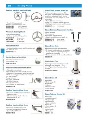 578
STEERING&CONTROLS
Steering Wheels
Aluminum Steering Wheels
Cast aluminum wheels
Un-bored or with a 3/4" tapered bore
PAC 12-3/4T 12", taper bore
PAC 15-NB 15", no bore
PAC 15-3/4T 15", taper bore
Edson Guard Feet
Stainless guard feet come with gasket and
bushings to allow mounting 1", 1-1/8"
or 1-1/4" guard pipes. Nuts and washers
included.
EDS 310ST-100-125
Edson Pedestal Rebuild Kit
Kit includes:
Needle bearings (2)
Snap rings (2)
Shaft keys (2)
Quick installation
Drive pin
Nylon washers (2)
O-Ring
Threadlock
EDS 314-335
Edson Brake Kit
Kit includes:
Brake linings (2)
Cotter pin
Adhesive
Stainless washer
Nylon bushing
EDS 316-689
Edson Quick Release Wheel Nut
Facilitates getting your wheel out of the
way to give you more room in your cockpit
at anchor or at the dock. Simply give the
knurled knob a few turns and pull the wheel
off the shaft.
No need for tools or wrenches
Large 2-1/2" diameter provides easy grip
Highly polished investment cast 316 stainless
EDS 826ST-1-14 1"-14 threads
Edson Brake Knob
Polished investment cast 316 stainless
2" diameter and deep knurled surface allow
an easy and secure grip for tightening and
releasing the wheel brake
EDS 825ST-1
Edson Stainless Replacement Handles
Throttle or Clutch
Non-magnetic
Investment cast 316 stainless
Clearly marked function on handle top
EDS 963PT-55 Clutch handle
EDS 963SB-55 Throttle handle
Sea-Dog Steering Wheel Knob
Investment cast 316 stainless steel with a
black nylon insert
Fits most steering wheels with a rim
diameter from 5/8” to 1”
SED 230107-1
Gemlux Steering Wheel Nut
Cast stainless steel wheel nuts
1/2-20 thread UNF
GEM 3301501-1
Edson Wheel Nuts
Highly polished investment cast 316 stainless steel
1"-14 threads UNF
EDS 673ST-1-14
Edson Stainless Steel Power Knob
Twin races of super smooth Delrin ball bearings
Knob can be strapped or bolted on to wheel rim
25 year warranty.
Package Includes:
1 - Edson power knob
2 - Wheel rim straps
1 - 1/4” allen wrench
1 - Extra bolt for bolt-on option
EDS 969ST-18
Sea-Dog Steering Wheel Knob
Investment cast 316 stainless steel
Fits most steering wheels with a rim
diameter from 5/8” to 1”
SED 230106-1
Sea-Dog Stainless Steering Wheels
Formed 304 stainless steel
3 spoke wheel with integral knob
SED 230323 13-1/2" diameter
SED 230325 15-1/2" diameter
 