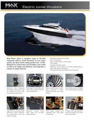 Electric tunnel thrusters
Max Power offers a complete range of 12/24V
composite electric tunnel thrusters to suit motor
yachts and deep footed sailing yachts from 17-85’.
Designed for performance and durability, each model
is easy to fit, highly cost effective, and integrates a
variety of unique features.
- Patented composite drive legs
- Zero maintenance
- Case hardened spiro-conical gears
- Line shields
- Purpose built DC motors
- Electronic control boxes for unrivaled safety features
- Safe, high power connections
- Purpose built high specification DC contactors
Corrosion free composite
drive legs eliminate the need
for anodes and offer high
manufacturing tolerances.
Drive legs are pre-filled with
oil and then sealed for life for
zero maintenance.
Case hardened spiro-conical
gears guarantee a silent,
smooth operation, and a long
lifespan.
Line shields protect oil seals
from fishing lines and fouling.
High efficiency, purpose built
DCmotors ensure outstand-
ing performance and long
runtime ratings.
Electronic control boxes
offer unique and unrivaled
safety features.
Solid copper contact bars
guarantee safe, high power
connections.
Purpose built high specifica-
tion DC contactors are both
safe and durable.
 