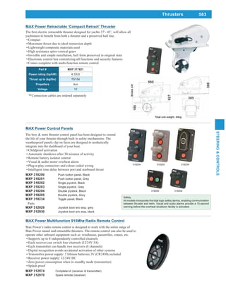583
STEERING&CONTROLS
Safety
All models incorporate the total logic safety device, enabling communication
between thruster and helm. Visual and audio alarms provide a 10-second
warning before the overheat shutdown facility is activated.
MAX Power Control Panels
The bow & stern thruster control panel has been designed to extend
the life of your thruster through built in safety mechanisms. The
weatherproof panels clip on faces are designed to aesthetically
integrate into the dashboard of your boat.
Childproof activation
Automatic shutdown after 30 minutes of activity
Remote battery isolator control
Visual & audio motor overheat alarm
Plug-n-play connectors and colour coded wiring
Intelligent time delay between port and starboard thrust
MXP 318200 Push button panel, Black
MXP 318201 Push button panel, Grey
MXP 318202 Single joystick, Black
MXP 318203 Single joystick, Grey
MXP 318204 Double joystick, Black
MXP 318205 Double joystick, Grey
MXP 318234 Toggle panel, Black
Parts:
MXP 312929 Joystick boot w/o stop, grey
MXP 312930 Joystick boot w/o stop, black
318200 318202
318204 318234318205
MAX Power Multifunction 915Mhz Radio Remote Control
Max Power’s radio remote control is designed to work with the entire range of
Max Power tunnel and retractable thrusters. The remote control can also be used to
operate other onboard equipment such as: windlasses, passerelles, cranes, etc.
Supports up to 8 independently controlled channels
Each receiver can switch four channels (12/24V 5A)
Each transmitter can handle two receivers (8 channels)
Digital recognition avoids accidental activation of other systems
Transmitter power supply: 2 lithium batteries 3V (CR2430) included
Receiver power supply: 12/24V DC
Zero power consumption when in standby mode (transmitter)
Splash proof
MXP 312974 Complete kit (receiver & transmitter)
MXP 312970 Spare remote (receiver)
Thrusters
MAX Power Retractable ‘Compact Retract’ Thruster
Part # MXP 317821
Power rating (hp/kW) 4.3/5.8
Thrust up to (kg/lbs) 70/154
Propellers duo
Voltage 12
Compact
Maximum thrust due to ideal immersion depth
Lightweight composite materials used
High resistance spiro-conical gears
Invisible and simple installation, hull form preserved in original state
Electronic control box centralizing all functions and security features
Comes complete with multi-function remote control
**Connection cables are ordered separately
 