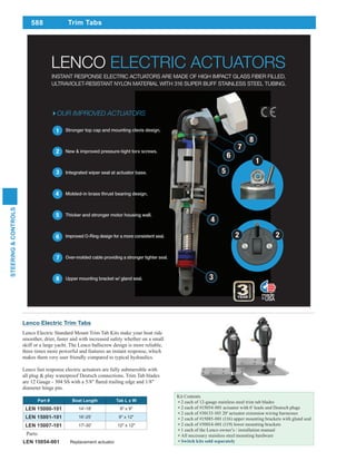 588
STEERING&CONTROLS
Part # Boat Length Tab L x W
LEN 15000-101 14'-18' 9" x 9"
LEN 15001-101 16'-25' 9" x 12"
LEN 15007-101 17'-30' 12" x 12"
Parts:
LEN 15054-001 Replacement actuator
Trim Tabs
Lenco Electric Trim Tabs
Lenco Electric Standard Mount Trim Tab Kits make your boat ride
smoother, drier, faster and with increased safety whether on a small
skiff or a large yacht. The Lenco ballscrew design is more reliable,
three times more powerful and features an instant response, which
makes them very user friendly compared to typical hydraulics.
Lenco fast response electric actuators are fully submersible with
all plug & play waterproof Deutsch connections. Trim Tab blades
diameter hinge pin.
Kit Contents
2 each of 12-gauge stainless steel trim tab blades
2 each of #15054-001 actuator with 6' leads and Deutsch plugs
2 each of #30133-103 20' actuator extension wiring harnesses
2 each of #15085-001 (116) upper mounting brackets with gland seal
2 each of #50014-001 (119) lower mounting brackets
1 each of the Lenco owner’s / installation manual
All necessary stainless steel mounting hardware
LENCO ELECTRIC ACTUATORS
OUR IMPROVED ACTUATORS
1. Stronger top cap and mounting clevis design.
2. New & improved pressure-tight torx screws.
3. Integrated wiper seal at actuator base.
4. Molded-in brass thrust bearing design.
5. Thicker and stronger motor housing wall.
6. Improved O-Ring design for a more consistent seal.
7. Over-molded cable providing a stronger tighter seal.
8. Upper mounting bracket w/ gland seal.
6
7
8
5
4
3
2
6
7
8
5
4
3
1
2 2
INSTANT RESPONSE ELECTRIC ACTUATORS ARE MADE OF HIGH IMPACT GLASS FIBER FILLED,
ULTRAVIOLET-RESISTANT NYLON MATERIAL WITH 316 SUPER BUFF STAINLESS STEEL TUBING.
1
 