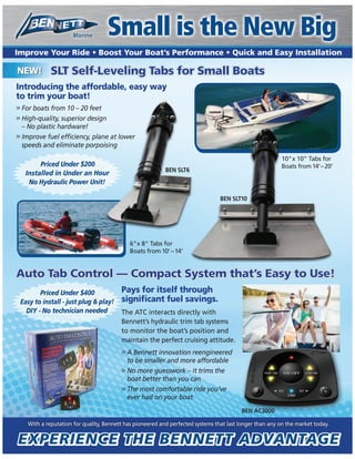 Small is the New Big
Introducing the affordable, easy way
to trim your boat!
>> For boats from 10 – 20 feet
>> High-quality, superior design
– No plastic hardware!
>>
speeds and eliminate porpoising
BEN AC3000
With a reputation for quality, Bennett has pioneered and perfected systems that last longer than any on the market today.
BEN SLT10
10"x 10" Tabs for
Boats from14'–20'
nnn
isisisisisisisisisisinisingisingisingisingisingisingisingingg
BEN SLT6
Auto Tab Control — Compact System that’s Easy to Use!Auto Tab Control — Compact System that’s Easy to Use!
SLT Self-Leveling Tabs for Small BoatsSLT Self-Leveling Tabs for Small Boats
BENBENBEBEBEN AC30BEN ACBEBEBEN AC3000BEN AC3000BEBEBEN AC3000N AC3000BEBEBEN AC3000N AC3000BENBEBEN AC3000N AC3000BENBEBEN AC3000N AC3000BENBEBEN AC3000N AC3000BENBEBEN AC3000N AC3000BENBEBEN AC3000N AC3000BENBEBEN AC3000N AC3000BEBENBE
Priced Under $400
Easy to install - just plug & play!
DIY - No technician needed
6"x 8" Tabs for
Boats from10'–14'
Small is the New BigSmall is the New Big
The ATC interacts directly with
Bennett’s hydraulic trim tab systems
to monitor the boat’s position and
maintain the perfect cruising attitude.
>> A Bennett innovation reengineered
to be smaller and more affordable
>> No more guesswork – it trims the
boat better than you can
>> The most comfortable ride you’ve
ever had on your boat
Priced Under $200
Installed in Under an Hour
No Hydraulic Power Unit!
 