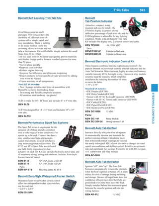593
STEERING&CONTROLS
Trim Tabs
Bennett Auto Tab Control
Interacts directly with your trim tab system
to automatically monitor and maintain the
perfect cruising attitude. Calculating more
than a thousand attitude readings per second,
the newly redesigned ATC adjusts trim tabs to changes in vessel
speed, sea conditions and shifting weight. Result is an optimum
ATC control unit and relay module.
BEN AC-3000
Bennett Performance Sport Tab Systems
The Sport Tab series is engineered for the
demands of offshore attitude correction
over a wide range of water conditions. For
speeds up to 60 mph. Features two heavy
duty stainless steel tabs with powder-
duty mounting plates and fasteners. The
actuators on each tab. Kit also includes hydraulic power unit, and
all necessary wiring, tubing and hardware. Includes Euro-Style
Rocker Switch Control.
BEN ST12 12" x 12", boats under 25'
BEN ST16 12" x 16", boats over 25'
Parts:
BEN MP-ST9 Mounting plates for ST-9
Bennett Electronic Indicator Control Kit
Three features combined into one sophisticated control - the
popular Bennett rocker switch control, trim tab indicator and the
Auto Tab Retractor. Water resistant, highly accurate and features
variable intensity LEDs for night or day. Features a relay module
installation by reducing the number of wires
to run to the helm.
.75" x 2.75"
EIC Display (EIC001)
EIC Relay Module (EIC101)
Sensor with 10’ SC Red and Connector (EIC901P)
Sensor with 10’ SC Green and Connector (EIC901S)
EIC Cable (EIC201)
EIC Pigtail Pack (EIC401)
EIC Hardware Pack (EIC501)
BEN EIC-5000 12 VDC
Parts:
BEN EIC-101 Relay Module
BEN EIC-201-30 Wiring harness - 30'
Attractive, compact, water
resistant and easy to install. The
TPI helm display accurately shows
LED brightness is adjustable for any lighting
condition. Works with all Bennett Trim Tabs.
Kit includes the display unit, 2 actuator sensors and cable.
BEN TPI2000 Kit, 12/24 VDC
Parts:
BENCC3003-P Cylinder w/Red wire
BENCC3003-S Cylinder w/Green wire
Bennett
Tab Position Indicator
Bennett Euro-Style Waterproof Rocker Switch
Waterproof euro styled rocker switch control
offers two independent rocker type switches,
one for each tab.
2-3/4" x 2-3/4"
BEN ES-2000
Bennett Auto Tab Retractor
Ignition "off", tabs "up". The Auto Tab
Retractor automatically retracts the trim tabs
when the boat's ignition is turned off. It helps
reduce the risk of damage during trailering
and storage. Owners of larger boats have the
positioned every time they leave the dock.
Simply installed behind the instrument panel
between the vessel's ignition and trim tab
wiring harness.
BEN AR-512 12 VDC
Good things come in small
packages. Now you can have the
durability of a Bennett trim tab
system with a simple, quick and
easy installation. There is nothing
to do inside the boat - only the
mounting of two actuators and two
tabs at the transom. It's an affordable, simple solution for small
boats from 10 to 18 feet.
The SLT uses some of the same high-quality, proven materials
and durable design used in Bennett standard systems for more
than 50 years.
Get on plane quickly
Improve your hole shot
Reduce engine laboring
Reacts instantly to boat speed and water pressure by adding
trim when it's needed
5-year warranty on all components
Your SLT kit includes:
- Two 14-gauge stainless steel trim tab assemblies with
Bennett's exclusive interlocking hinge
SLT6 is made for 10' - 14' boats and includes 6" x 8" trim tabs.
BEN SLT6
SLT10 is designed for 14' - 18' boats and includes 10" x 10"
trim tabs.
BEN SLT10
Bennett Self Leveling Trim Tab Kits
 
