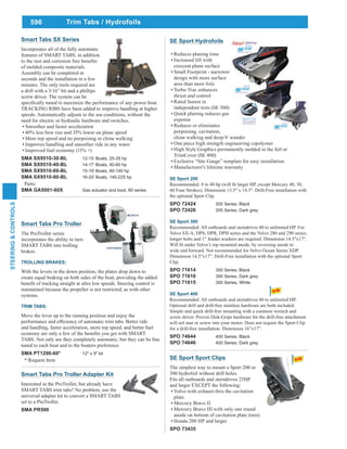 596
STEERING&CONTROLS
SE Sport Hydrofoils
Reduces planing time
Increased lift with
crescent plane surface
Small Footprint - narrower
design with more surface
area than most foils
Turbo Trac enhances
thrust and control
Rated fastest in
independent tests (SE 300)
Quick planing reduces gas
expense
Reduces or eliminates
porpoising, cavitation,
chine walking and deep-V wander
One piece high strength engineering copolymer
High Style Graphics permanently molded in the foil or
TrimCover (SE 400)
Exclusive “Site Gauge” template for easy installation
Manufacturer's lifetime warranty
SE Sport 200
60 Four Strokes). Dimension 13.5" x 14.3". Drill-Free installation with
the optional Sport Clip.
SPO 72424 200 Series, Black
SPO 72426 200 Series, Dark grey
SE Sport 300
Recommended: All outboards and sterndrives 40 to unlimited HP. For
Volvo SX-A, DPS, DPR, DPH series and the Volvo 280 and 290 series,
longer bolts and 1” fender washers are required. Dimension 14.5"x17".
wide end forward. Not recommended for Volvo Ocean Series XDP.
Dimension 14.5”x17”. Drill-Free installation with the optional Sport
Clip.
SPO 71614 300 Series, Black
SPO 71616 300 Series, Dark grey
SPO 71615 300 Series, White
SE Sport 400
Recommended: All outboards and sterndrives 40 to unlimited HP.
Optional drill and drill-free stainless hardware are both included.
Simple and quick drill-free mounting with a common wrench and
screw driver. Proven Disk-Grips hardware for the drill-free attachment
will not mar or screw into your motor. Does not require the Sport Clip
for a drill-free installation. Dimension 16”x17”.
SPO 74644 400 Series, Black
SPO 74646 400 Series, Dark grey
Trim Tabs / Hydrofoils
Smart Tabs Pro Troller
The ProTroller series
incorporates the ability to turn
SMART TABS into trolling
brakes.
TROLLING BRAKES:
With the levers in the down position, the plates drop down to
create equal braking on both sides of the boat, providing the added
maintained because the propeller is not restricted, as with other
systems.
TRIM TABS:
Move the lever up to the running position and enjoy the
and handling, faster acceleration, more top speed, and better fuel
tuned to each boat and to the boaters preference.
SMA PT1290-60* 12" x 9" kit
* Request Item
Smart Tabs SX Series
Incorporates all of the fully automatic
features of SMART TABS, in addition
of molded composite materials.
Assembly can be completed in
seconds and the installation in a few
minutes. The only tools required are
a drill with a 3/16” bit and a phillips
screw driver. The system can be
TRACKING RIBS have been added to improve handling at higher
speeds. Automatically adjusts to the sea conditions, without the
need for electric or hydraulic hardware and switches.
Smoother and faster acceleration
40% less bow rise and 35% lower on plane speed
More top speed and no porpoising or chine walking
Improves handling and smoother ride in any water
Improved fuel economy (11% +)
SMA SX9510-30-BL 12-15’ Boats, 25-35 hp
SMA SX9510-40-BL 14-17’ Boats, 40-80 hp
SMA SX9510-60-BL 15-19’ Boats, 60-140 hp
SMA SX9510-80-BL 16-20’ Boats, 140-225 hp
Parts:
SMA GA5001-60X Gas actuator and boot, 60 series
Smart Tabs Pro Troller Adapter Kit
Interested in the ProTroller, but already have
SMART TABS trim tabs? No problem, use the
universal adapter kit to convert a SMART TABS
set to a ProTroller.
SMA PR500
SE Sport Sport Clips
The simplest way to mount a Sport 200 or
300 hydrofoil without drill holes.
Fits all outboards and sterndrives 25HP
and larger EXCEPT the following:
Volvo with exhaust thru the cavitation
plate.
Mercury Bravo II
Mercury Bravo III with only one round
anode on bottom of cavitation plate (rare).
Honda 200 HP and larger
SPO 73435
 