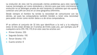 La evolución de esta red ha provocado ciertos problemas para esto nacieron
nuevas tecnologías así como estándares y técnica para que este crecimiento y
evolución no se detengan prueba de esto tenemos al subneteo que nos ayuda a
conectar una LAN con otra en un área geográfica diferente.
Desde siempre el hombre ha tenido la necesidad de comunicarse con los
demás, así pues las computadoras también tienden a tener esta necesidad
para poder enviar como recibir datos a o de otras computadoras.
IP se refiere al conjunto de 32 bits que identifican a la red y a la máquina
estos 32 bits están dividas en 4 octetos de 8 bits cada uno, por ejemplo una IP
cualquiera seria 255.192.172.0 en este caso los octetos son:
 Primer Octeto: 255
 Segundo Octeto: 192
 Tercer Octeto: 172
 Cuarto octeto: 0
 