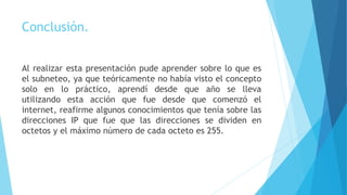 Conclusión.
Al realizar esta presentación pude aprender sobre lo que es
el subneteo, ya que teóricamente no había visto el concepto
solo en lo práctico, aprendí desde que año se lleva
utilizando esta acción que fue desde que comenzó el
internet, reafirme algunos conocimientos que tenía sobre las
direcciones IP que fue que las direcciones se dividen en
octetos y el máximo número de cada octeto es 255.
 