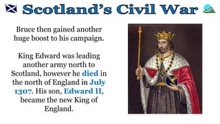 Bruce then gained another
huge boost to his campaign.
King Edward was leading
another army north to
Scotland, however he died in
the north of England in July
1307. His son, Edward II,
became the new King of
England.
 