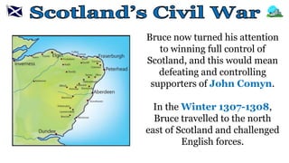 Bruce now turned his attention
to winning full control of
Scotland, and this would mean
defeating and controlling
supporters of John Comyn.
In the Winter 1307-1308,
Bruce travelled to the north
east of Scotland and challenged
English forces.
 
