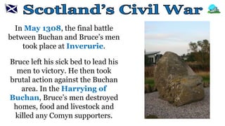 In May 1308, the final battle
between Buchan and Bruce’s men
took place at Inverurie.
Bruce left his sick bed to lead his
men to victory. He then took
brutal action against the Buchan
area. In the Harrying of
Buchan, Bruce’s men destroyed
homes, food and livestock and
killed any Comyn supporters.
 