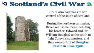 Bruce also had plans to win
control of the south of Scotland.
During the northern campaign,
Bruce sent some men (including
his brother, Edward and Sir
William Douglas) to the south to
fight Comyn’s supporters, and
they won control of Douglas
Castle in June 1308.
 