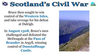 Bruce then sought to win
control of the Western Isles,
and take revenge for his defeat
at Dalrigh.
In August 1308, Bruce’s men
challenged and defeated the
McDougals at the Pass of
Brander in Argyll, winning
control of Dunstaffnage
Castle.
 