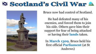 Bruce now had control of Scotland.
He had defeated many of his
enemies, and forced them to join
his side. Others gave him their
support for fear of being attacked
or having their lands taken.
In March 1309, Bruce held his
first official Parliament (at St
Andrews)
 