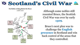 Although some nobles still
resented Bruce, the Scottish
Civil War was over by early
1309.
Bruce’s next plan was to
challenge the English
presence in Scotland and win
back control of the areas that
they controlled.
 