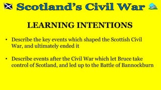 LEARNING INTENTIONS
• Describe the key events which shaped the Scottish Civil
War, and ultimately ended it
• Describe events after the Civil War which let Bruce take
control of Scotland, and led up to the Battle of Bannockburn
 