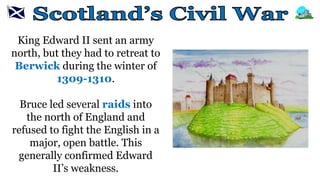 King Edward II sent an army
north, but they had to retreat to
Berwick during the winter of
1309-1310.
Bruce led several raids into
the north of England and
refused to fight the English in a
major, open battle. This
generally confirmed Edward
II’s weakness.
 