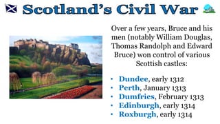 Over a few years, Bruce and his
men (notably William Douglas,
Thomas Randolph and Edward
Bruce) won control of various
Scottish castles:
• Dundee, early 1312
• Perth, January 1313
• Dumfries, February 1313
• Edinburgh, early 1314
• Roxburgh, early 1314
 