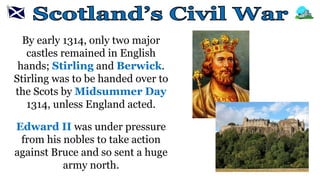 By early 1314, only two major
castles remained in English
hands; Stirling and Berwick.
Stirling was to be handed over to
the Scots by Midsummer Day
1314, unless England acted.
Edward II was under pressure
from his nobles to take action
against Bruce and so sent a huge
army north.
 