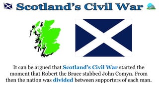 It can be argued that Scotland’s Civil War started the
moment that Robert the Bruce stabbed John Comyn. From
then the nation was divided between supporters of each man.
 