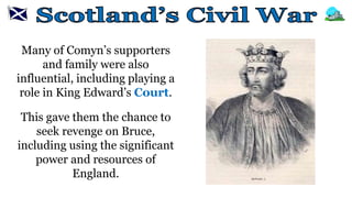 Many of Comyn’s supporters
and family were also
influential, including playing a
role in King Edward’s Court.
This gave them the chance to
seek revenge on Bruce,
including using the significant
power and resources of
England.
 