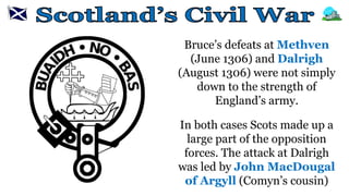 Bruce’s defeats at Methven
(June 1306) and Dalrigh
(August 1306) were not simply
down to the strength of
England’s army.
In both cases Scots made up a
large part of the opposition
forces. The attack at Dalrigh
was led by John MacDougal
of Argyll (Comyn’s cousin)
 