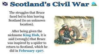The struggles that Bruce
faced led to him leaving
Scotland (to an unknown
location).
After being given the
nickname King Hob, it is
said (wrongly) that Bruce
was inspired by a spider to
return to Scotland, which he
did in February 1307.
 