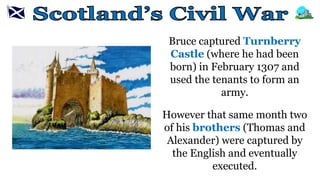 Bruce captured Turnberry
Castle (where he had been
born) in February 1307 and
used the tenants to form an
army.
However that same month two
of his brothers (Thomas and
Alexander) were captured by
the English and eventually
executed.
 