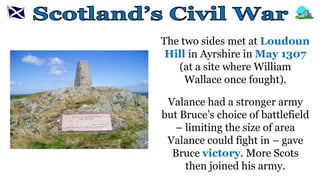 The two sides met at Loudoun
Hill in Ayrshire in May 1307
(at a site where William
Wallace once fought).
Valance had a stronger army
but Bruce’s choice of battlefield
– limiting the size of area
Valance could fight in – gave
Bruce victory. More Scots
then joined his army.
 