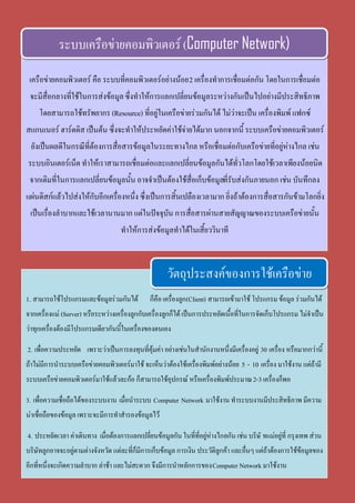 เครือข่ายคอมพิวเตอร์ คือ ระบบที่คอมพิวเตอร์อย่างน้อย2 เครื่องทาการเชื่อมต่อกัน โดยในการเชื่อมต่อ
จะมีสื่อกลางที่ใช้ในการส่งข้อมูลซึ่งทาให้การแลกเปลี่ยนข้อมูลระหว่างกันเป็นไปอย่างมีประสิทธิภาพ
โดยสามารถใช้ทรัพยากร (Resource) ที่อยู่ในเครือข่ายร่วมกันได้ ไม่ว่าจะเป็น เครื่องพิมพ์ แฟกซ์
สแกนเนอร์ ฮาร์ดดิส เป็นต้น ซึ่งจะทาให้ประหยัดค่าใช้จ่ายได้มาก นอกจากนี้ ระบบเครือข่ายคอมพิวเตอร์
ยังเป็นผลดีในกรณีที่ต้องการสื่อสารข้อมูลในระยะทางไกล หรือเชื่อมต่อกับเครือข่ายที่อยู่ห่างไกล เช่น
ระบบอินเตอร์เน็ต ทาให้เราสามารถเชื่อมต่อและแลกเปลี่ยนข้อมูลกันได้ทั่วโลกโดยใช้เวลาเพียงน้อยนิด
จากเดิมที่ในการแลกเปลี่ยนข้อมูลนั้น อาจจาเป็นต้องใช้สื่อเก็บข้อมูลที่รับส่งกันภายนอก เช่น บันทึกลง
แผ่นดิสก์แล้วไปส่งให้กับอีกเครื่องหนึ่ง ซึ่งเป็นการสิ้นเปลืองเวลามาก ยิ่งถ้าต้องการสื่อสารกันข้ามโลกยิ่ง
เป็นเรื่องลาบากและใช้เวลานานมาก แต่ในปัจจุบัน การสื่อสารผ่านสายสัญญาณของระบบเครือข่ายนั้น
ทาให้การส่งข้อมูลทาได้ในเสี้ยววินาที
ระบบเครือข่ายคอมพิวเตอร์(Computer Network)
1. สามารถใช้โปรแกรมและข้อมูลร่วมกันได้ ก็คือ เครื่องลูก(Client) สามารถเข้ามาใช้ โปรแกรม ข้อมูล ร่วมกันได้
จากเครื่องแม่ (Server) หรือระหว่างเครื่องลูกกับเครื่องลูกก็ได้เป็นการประหยัดเนื้อที่ในการจัดเก็บโปรแกรม ไม่จาเป็น
ว่าทุกเครื่องต้องมีโปรแกรมเดียวกันนี้ในเครื่องของตนเอง
2. เพื่อความประหยัด เพราะว่าเป็นการลงทุนที่คุ้มค่า อย่างเช่นในสานักงานหนึ่งมีเครื่องอยู่ 30 เครื่อง หรือมากกว่านี้
ถ้าไม่มีการนาระบบเครือข่ายคอมพิวเตอร์มาใช้ จะเห็นว่าต้องใช้เครื่องพิมพ์อย่างน้อย 5 - 10 เครื่อง มาใช้งาน แต่ถ้ามี
ระบบเครือข่ายคอมพิวเตอร์มาใช้แล้วละก้อ ก็สามารถใช้อุปกรณ์ หรือเครื่องพิมพ์ประมาณ2-3เครื่องก็พอ
3. เพื่อความเชื่อถือได้ของระบบงาน เมื่อนาระบบ Computer Network มาใช้งาน ทาระบบงานมีประสิทธิภาพ มีความ
น่าเชื่อถือของข้อมูล เพราะจะมีการทาสารองข้อมูลไว้
4. ประหยัดเวลา ค่าเดินทาง เมื่อต้องการแลกเปลี่ยนข้อมูลกัน ในที่ที่อยู่ห่างไกลกัน เช่น บริษั ทแม่อยู่ที่ กรุงเทพ ส่วน
บริษัทลูกอาจจะอยู่ตามต่างจังหวัด แต่ละที่ก็มีการเก็บข้อมูล การเงิน ประวัติลูกค้า และอื่นๆ แต่ถ้าต้องการใช้ข้อมูลของ
อีกที่หนึ่งจะเกิดความลาบาก ล่าช้า และไม่สะดวก จึงมีการนาหลักการของComputer Network มาใช้งาน
วัตถุประสงค์ของการใช้เครือข่าย
 