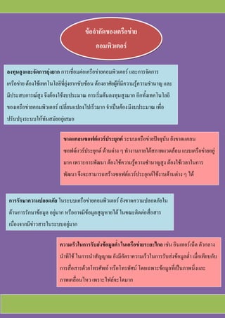 ข้อจากัดของเครือข่าย
คอมพิวเตอร์
ลงทุนสูงและจัดการยุ่งยาก การเชื่อมต่อเครือข่ายคอมพิวเตอร์ และการจัดการ
เครือข่าย ต้องใช้เทคโนโลยีที่ยุ่งยากซับซ้อน ต้องอาศัยผู้ที่มีความรู้ความชานาญ และ
มีประสบการณ์สูง จึงต้องใช้งบประมาณ การเริ่มต้นลงทุนสูงมาก อีกทั้งเทคโนโลยี
ของเครือข่ายคอมพิวเตอร์ เปลี่ยนแปลงไปเร็วมาก จาเป็นต้องมีงบประมาณ เพื่อ
ปรับปรุงระบบให้ทันสมัยอยู่เสมอ
ขาดแคลนซอฟต์แวร์ประยุกต์ ระบบเครือข่ายปัจจุบัน ยังขาดแคลน
ซอฟต์แวร์ประยุกต์ ด้านต่าง ๆ ทางานภายใต้สภาพแวดล้อม แบบเครือข่ายอยู่
มาก เพราะการพัฒนา ต้องใช้ความรู้ความชานาญสูง ต้องใช้เวลาในการ
พัฒนา จึงจะสามารถสร้างซอฟต์แวร์ประยุกต์ใช้งานด้านต่าง ๆ ได้
การรักษาความปลอดภัย ในระบบเครือข่ายคอมพิวเตอร์ ยังขาดความปลอดภัยใน
ด้านการรักษาข้อมูล อยู่มาก หรืออาจมีข้อมูลสูญหายได้ ในขณะติดต่อสื่อสาร
เนื่องจากมีข่าวสารในระบบอยู่มาก
ความเร็วในการรับส่งข้อมูลต่า ในเครือข่ายระยะไกล เช่น อินเทอร์เน็ต ตัวกลาง
นาทีใช้ ในการนาสัญญาณ ยังมีอัตราความเร็วในการรับส่งข้อมูลต่า เมื่อเทียบกับ
การสื่อสารด้วยโทรศัพท์ หรือโทรทัศน์ โดยเฉพาะข้อมูลที่เป็นภาพนิ่งและ
ภาพเคลื่อนไหว เพราะไฟล์จะโตมาก
 