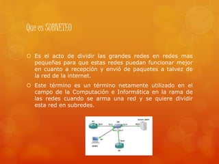 Que es SUBNETEO
 Es el acto de dividir las grandes redes en redes mas
pequeñas para que estas redes puedan funcionar mejor
en cuanto a recepción y envió de paquetes a talvez de
la red de la internet.
 Este término es un término netamente utilizado en el
campo de la Computación e Informática en la rama de
las redes cuando se arma una red y se quiere dividir
esta red en subredes.
 