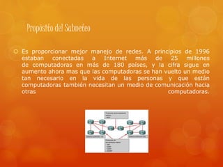 Propósito del Subneteo
 Es proporcionar mejor manejo de redes. A principios de 1996
estaban conectadas a Internet más de 25 millones
de computadoras en más de 180 países, y la cifra sigue en
aumento ahora mas que las computadoras se han vuelto un medio
tan necesario en la vida de las personas y que están
computadoras también necesitan un medio de comunicación hacia
otras computadoras.
 
