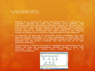 La MAS GRANDE RED ES:
 Internet es un conjunto de redes conectadas entre sí a través de un
ordenador especial por cada red, conocido como gateway. Alas
interconexiones entre gateways se efectúan a través de diversas vías de
comunicación, entre las que figuran líneas telefónicas, fibras ópticas y
enlaces por radio. Pueden añadirse redes adicionales conectando
nuevas puertas. La información que debe enviarse a una máquina
remota se etiqueta con la dirección computarizada de dicha máquina.
 La evolución de esta red ha provocado ciertos problemas para esto
nacieron nuevas tecnologías así como estándares y técnica para que
este crecimiento y evolución no se detengan prueba de esto tenemos al
subneteo que nos ayuda a conectar una LAN con otra en un área
geográfica diferente.
 Desde siempre el hombre ha tenido la necesidad de comunicarse con los
demás, así pues las computadoras también tienden a tener esta
necesidad para poder enviar como recibir datos a o de
otras computadoras.

 