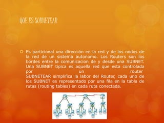 QUE ES SUBNETEAR
 Es particional una dirección en la red y de los nodos de
la red de un sistema autonomo. Los Routers son los
bordes entre la comunicacion de y desde una SUBNET.
Una SUBNET tipica es aquella red que esta controlada
por un router
SUBNETEAR simplifica la labor del Router, cada uno de
los SUBNET es representado por una fila en la tabla de
rutas (routing tables) en cada ruta conectada.
 