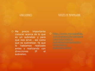 CONCLUSIONES
 Me precio importante
conocer acerca de lo que
es un subneteo y para
que nos sirve , así como
que es subnetear. Ya que
lo habíamos realizado
antes y realizando con
direcciones IP el
subneteo.
FUENTES DE INFORMACION
 http://www.monografias.
com/trabajos76/computa
cion-informatica-
subneteo/computacion-
informatica-
subneteo.shtml
 