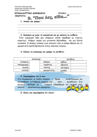 ΠΡΟΤΥΠΟ ΠΕΙΡΑΜΑΤΙΚΟ ΣΧΟΛ. ΕΤΟΣ 2014-15
ΔΗΜΟΤΙΚΟ ΣΧΟΛΕΙΟ ΣΕΡΡΩΝ
«ΚΩΝ. ΚΑΡΑΜΑΝΛΗΣ»
ΕΠΑΝΑΛΗΠΤΙΚΗ ΔΟΚΙΜΑΣΙΑ ΟΝΟΜΑ: …………………………
ΕΝΟΤΗΤΑ:
1. Ακούω και γράφω :
…………………………………………………………………………………………………………………………………
…………………………………………………………………………………………………………………………………
…………………………………………………………………………………………………………………………………
…………………………………………………………………………………………………………………………………
2. Κυκλώνω με μπλε τα ουσιαστικά και με κόκκινο τα επίθετα.
Στην ευρύχωρη τάξη μας υπάρχουν πολλά παράθυρα με κίτρινες
κουρτίνες. Υπάρχει ακόμη μια μεταλλική βιβλιοθήκη και μια ξύλινη
ντουλάπα. Ο άσπρος πίνακας είναι απέναντι από τα άσπρα θρανία και τα
χρωματιστά ταμπλό βρίσκονται στους πλαϊνούς τοίχους.
3. Ενώνω τα συνώνυμα και γράφω τα αντίθετα:
4. Συμπληρώνω τον ή των:
Στη Χωχαρούπα τα παιδιά πέρασαν …… δρόμο …… γλειφιτζουριών και
ακολούθησαν τη διαδρομή μπροστά από …… κήπο …… αμυγδαλιών. Στη
συνέχεια ταξίδεψαν με …… ιπτάμενο σιδηρόδρομο και έφτασαν στην
πλατεία …… κρυστάλλινων αγαλμάτων.
5. Κλίνω και συμπληρώνω ότι λείπει:
ΤΑΞΗ Β2 ΤΣΕΛΕΠΗ ΣΟΦΙΑ
αντίθετασυνώνυμα
πελώριος άσπρος
πολύχρωμος τεράστιος
λευκός ντόπιος
τοπικός χρωματιστός
όρθιος
αδύνατη
καινούριο
μεγάλη
 