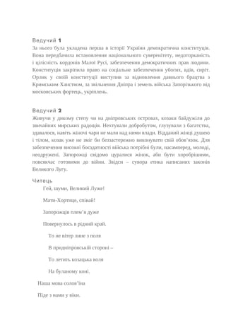 1Ведучий
За нього була укладена перша в історії України демократична конституція.
Вона передбачила встановлення національного суверенітету, недоторканість
і цілісність кордонів Малої Русі, забезпечення демократичних прав людини.
Конституція закріпила право на соціальне забезпечення убогих, вдів, сиріт.
Орлик у своїй конституції виступив за відновлення давнього брацтва з
Кримським Ханством, за звільнення Дніпра і земель війська Запорізького від
московських фортець, укріплень.
2Ведучий
Живучи у дикому степу чи на дніпровських островах, козаки байдужіли до
звичайних мирських радощів. Нехтували добробутом, глузували з багатства,
здавалося, навіть жіночі чари не мали над ними влади. Відданий жінці душею
і тілом, козак уже не зміг би беззастережно виконувати свій обов’язок. Для
забезпечення високої боєздатності війська потрібні були, насамперед, молоді,
неодружені. Запорожці свідомо цуралися жінок, аби бути хоробрішими,
повсякчас готовими до війни. Звідси – сувора етика написаних законів
Великого Лугу.
Читець
Гей, шуми, Великий Луже!
Мати-Хортице, співай!
Запорожців плем’я дуже
Повернулось в рідний край.
То не вітер лине з поля
В придніпровській стороні –
То летить козацька воля
На буланому коні.
Наша мова солов’їна
Піде з нами у віки.
 