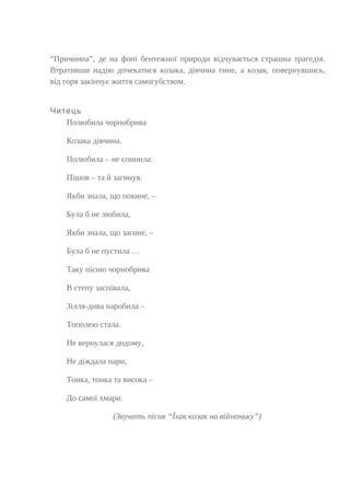 “Причинна”, де на фоні бентежної природи відчувається страшна трагедія.
Втративши надію дочекатися козака, дівчина гине, а козак, повернувшись,
від горя закінчує життя самогубством.
Читець
Полюбила чорнобрива
Козака дівчина.
Полюбила – не спинила:
Пішов – та й загинув.
Якби знала, що покине, –
Була б не любила,
Якби знала, що загине, –
Була б не пустила …
Таку пісню чорнобрива
В степу заспівала,
Зілля-дива наробила –
Тополею стала.
Не вернулася додому,
Не діждала пари,
Тонка, тонка та висока –
До самої хмари.
(Звучить пісня “Їхав козак на війноньку”)
 