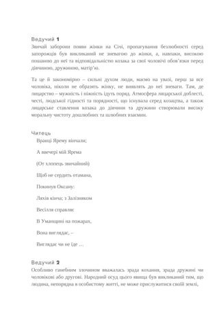 1Ведучий
Звичай заборони появи жінки на Січі, пропагування безлюбності серед
запорожців був викликаний не зневагою до жінки, а, навпаки, високою
пошаною до неї та відповідальністю козака за свої чоловічі обов’язки перед
дівчиною, дружиною, матір’ю.
Та це й закономірно – сильні духом люди, маємо на увазі, перш за все
чоловіка, ніколи не образять жінку, не виявлять до неї зневаги. Там, де
лицарство – мужність і ніжність ідуть поряд. Атмосфера лицарської доблесті,
честі, людської гідності та порядності, що існувала серед козацтва, а також
лицарське ставлення козака до дівчини та дружини створювали високу
моральну чистоту дошлюбних та шлюбних взаємин.
Читець
Вранці Ярему вінчали;
А ввечері мій Ярема
(От хлопець звичайний)
Щоб не сердить отамана,
Покинув Оксану:
Ляхів кінча; з Залізняком
Весілля справляє
В Уманщині на пожарах,
Вона виглядає, –
Виглядає чи не їде …
2Ведучий
Особливо ганебним злочином вважалась зрада кохання, зрада дружині чи
чоловікові або другові. Народний осуд цього явища був викликаний тим, що
людина, непорядна в особистому житті, не може прислужитися своїй землі,
 