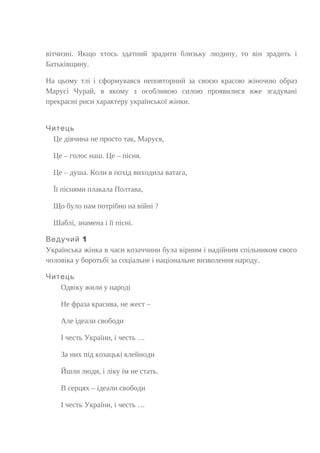 вітчизні. Якщо хтось здатний зрадити близьку людину, то він зрадить і
Батьківщину.
На цьому тлі і сформувався неповторний за своєю красою жіночою образ
Марусі Чурай, в якому з особливою силою проявилися вже згадувані
прекрасні риси характеру української жінки.
Читець
Це дівчина не просто так, Маруся,
Це – голос наш. Це – пісня.
Це – душа. Коли в похід виходила ватага,
Її піснями плакала Полтава,
Що було нам потрібно на війні ?
Шаблі, знамена і її пісні.
1Ведучий
Українська жінка в часи козаччини була вірним і надійним спільником свого
чоловіка у боротьбі за соціальне і національне визволення народу.
Читець
Одвіку жили у народі
Не фраза красива, не жест –
Але ідеали свободи
І честь України, і честь …
За них під козацькі клейноди
Йшли люди, і ліку їм не стать.
В серцях – ідеали свободи
І честь України, і честь …
 