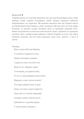 2Ведучий
Українці мають усі підстави пишатися тим, що їхня Батьківщина мала славні
періоди історії, справді легендарних героїв, мужньо пережила найважче
випробування і не скорилася. Ми можемо пишатися тим, що Україна ніколи
не поневолювала інші народи, а лише захищала себе від ласих на чуже добро
близьких та далеких сусідів. Козацтво жило за високими законами честі.
Навіть настромлені на польсько-шляхтенських полях, підвішені на турецьких
залізних гаках за ребра козаки вмирали з іменем України на устах, яку ніжно
називали ненькою. Для неї вони віддавали свою силу, звитягу, а часто й
життя.
Читець
Вона в душі моїй, моя Вкраїна,
І з усміхом і мудрістю в очах,
Овіяна легендами сумними
І горда все-таки, як в небі птах.
Якщо не ти, замріяна, єдина,
Із поглядом, де журяться віки,
То хто ж тоді розправить наші спини,
Відродить славу смілих козаків?
Хто зерна доброти посіє в душі
Отим, хто нині в скруті підроста?
Одна лиш ти і піснею зворушиш,
І рідним словом освятиш вуста.
Здіймайся ж із духовної руїни
У зелені нового вишняка …
 